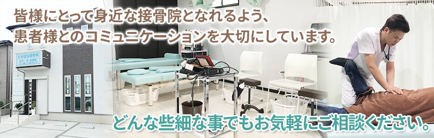 皆様にとって身近な接骨院となれるよう、患者様とのコミュニケーションを大切にしています。どんな些細な事でもお気軽にご相談ください。